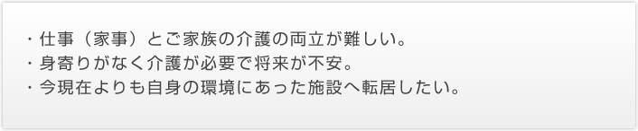 ・仕事（家事）とご家族の介護の両立が難しい。・身寄りがなく介護が必要で将来が不安。・今現在よりも自身の環境にあった施設へ転居したい。